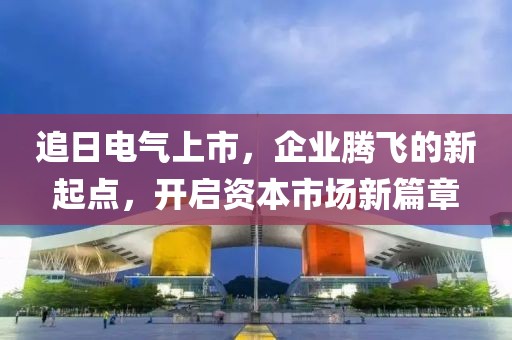 追日電氣上市，企業(yè)騰飛的新起點(diǎn)，開啟資本市場新篇章