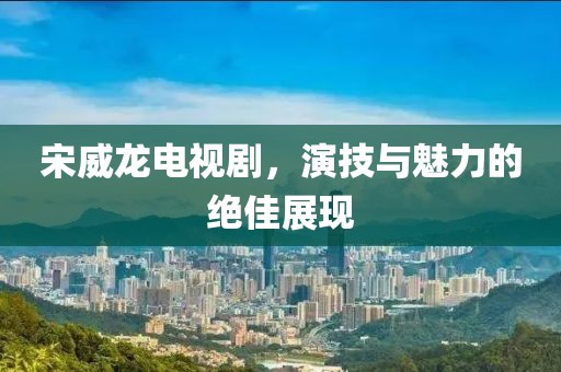 宋威龍電視劇，演技與魅力的絕佳展現(xiàn)