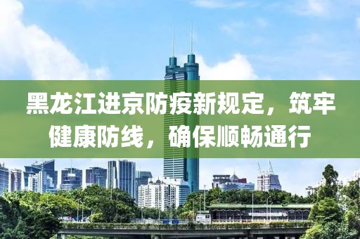 黑龍江進京防疫新規(guī)定，筑牢健康防線，確保順暢通行