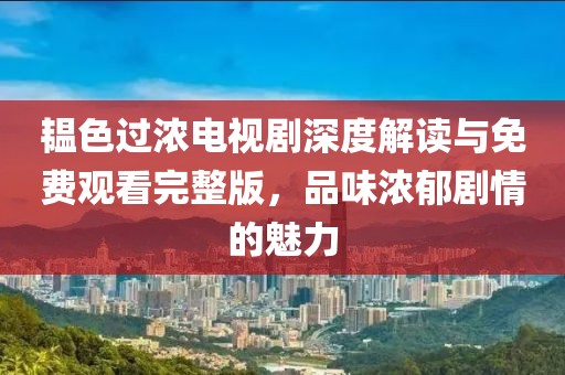 韞色過(guò)濃電視劇深度解讀與免費(fèi)觀看完整版，品味濃郁劇情的魅力
