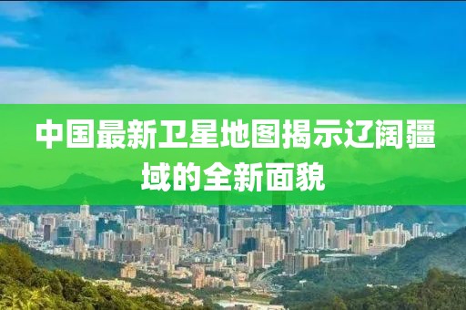 中國最新衛(wèi)星地圖揭示遼闊疆域的全新面貌