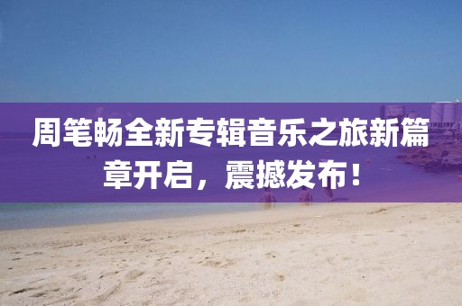 周筆暢全新專輯音樂之旅新篇章開啟，震撼發(fā)布！