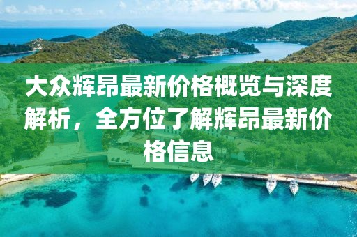 大眾輝昂最新價(jià)格概覽與深度解析，全方位了解輝昂最新價(jià)格信息