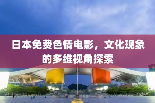 日本免費(fèi)色情電影，文化現(xiàn)象的多維視角探索