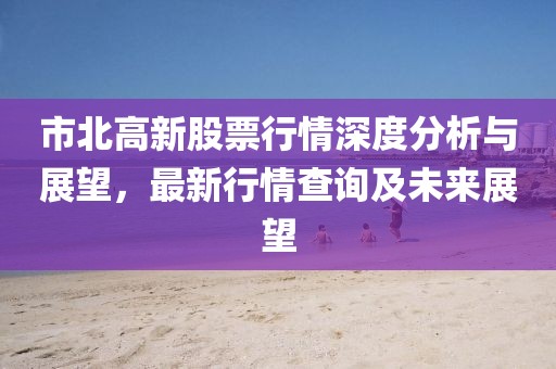 市北高新股票行情深度分析與展望，最新行情查詢(xún)及未來(lái)展望