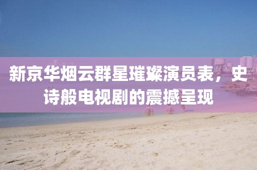新京華煙云群星璀璨演員表，史詩般電視劇的震撼呈現(xiàn)