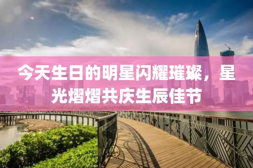今天生日的明星閃耀璀璨，星光熠熠共慶生辰佳節(jié)
