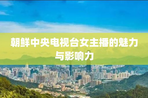 朝鮮中央電視臺(tái)女主播的魅力與影響力