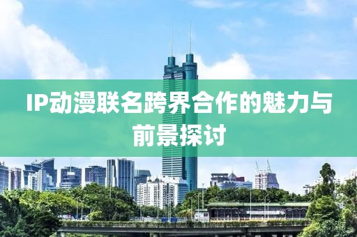 IP動漫聯(lián)名跨界合作的魅力與前景探討