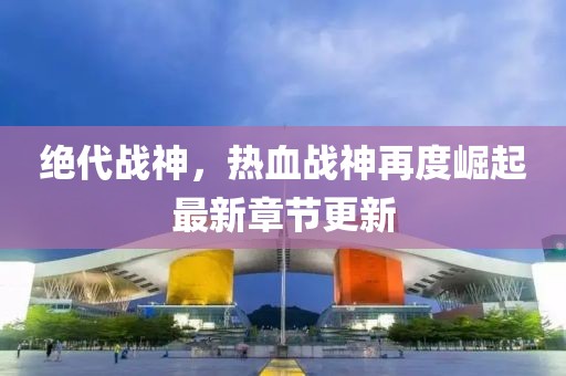 絕代戰(zhàn)神，熱血戰(zhàn)神再度崛起最新章節(jié)更新