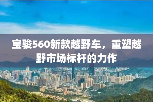 寶駿560新款越野車，重塑越野市場標(biāo)桿的力作