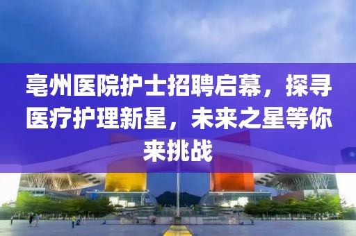 亳州醫(yī)院護(hù)士招聘啟幕，探尋醫(yī)療護(hù)理新星，未來(lái)之星等你來(lái)挑戰(zhàn)