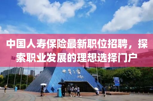 中國人壽保險最新職位招聘，探索職業(yè)發(fā)展的理想選擇門戶