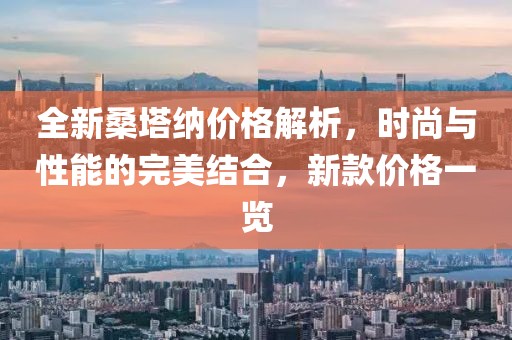 全新桑塔納價格解析，時尚與性能的完美結(jié)合，新款價格一覽