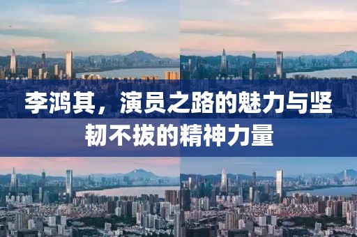 李鴻其，演員之路的魅力與堅(jiān)韌不拔的精神力量