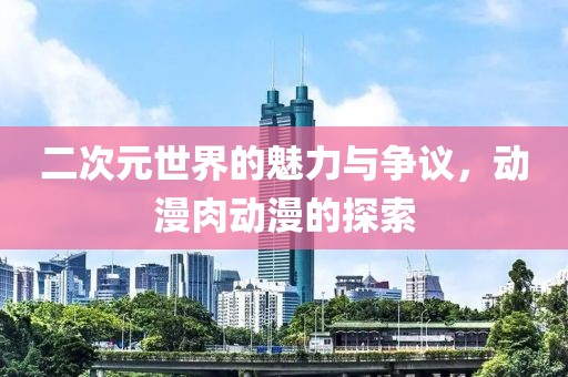 二次元世界的魅力與爭(zhēng)議，動(dòng)漫肉動(dòng)漫的探索