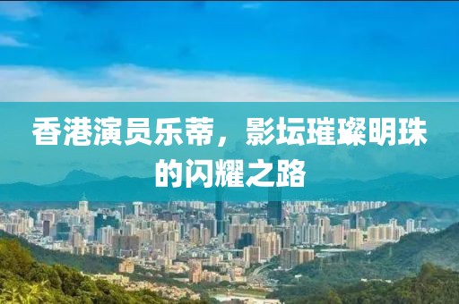 香港演員樂蒂，影壇璀璨明珠的閃耀之路