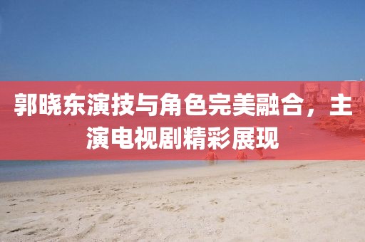 郭曉東演技與角色完美融合，主演電視劇精彩展現(xiàn)
