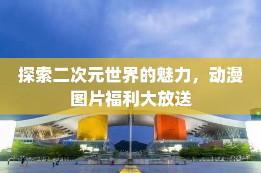 探索二次元世界的魅力，動漫圖片福利大放送