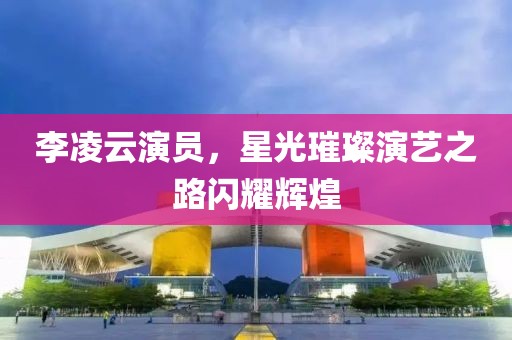 李凌云演員，星光璀璨演藝之路閃耀輝煌