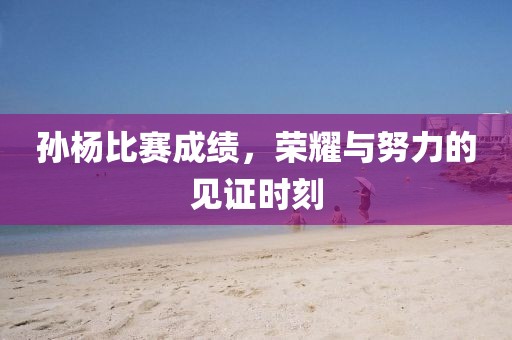 孫楊比賽成績，榮耀與努力的見證時刻