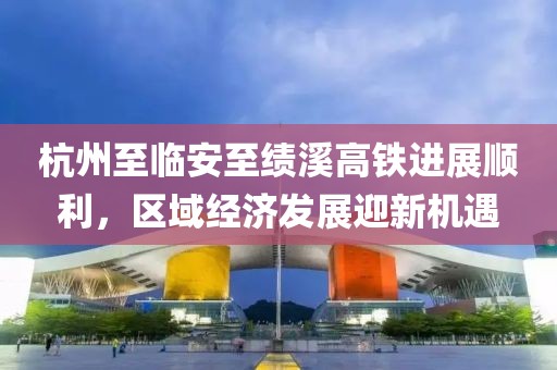 杭州至臨安至績溪高鐵進(jìn)展順利，區(qū)域經(jīng)濟(jì)發(fā)展迎新機(jī)遇
