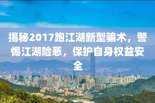揭秘2017跑江湖新型騙術(shù)，警惕江湖險(xiǎn)惡，保護(hù)自身權(quán)益安全