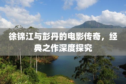 徐錦江與彭丹的電影傳奇，經(jīng)典之作深度探究