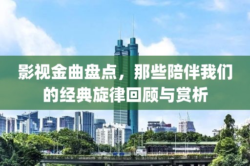 影視金曲盤點(diǎn)，那些陪伴我們的經(jīng)典旋律回顧與賞析