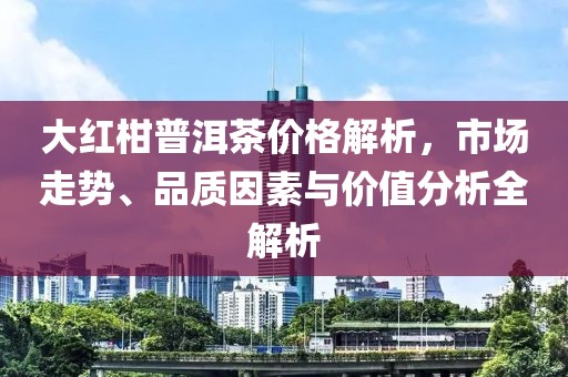 大紅柑普洱茶價(jià)格解析，市場(chǎng)走勢(shì)、品質(zhì)因素與價(jià)值分析全解析