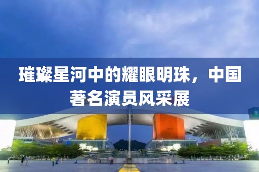 璀璨星河中的耀眼明珠，中國著名演員風采展