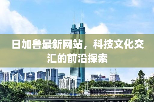 日加魯最新網(wǎng)站，科技文化交匯的前沿探索