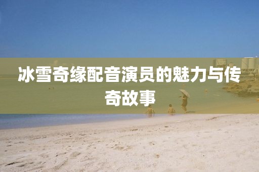 冰雪奇緣配音演員的魅力與傳奇故事