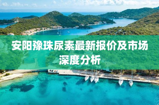 安陽豫珠尿素最新報價及市場深度分析