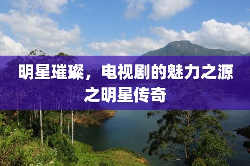 明星璀璨，電視劇的魅力之源之明星傳奇