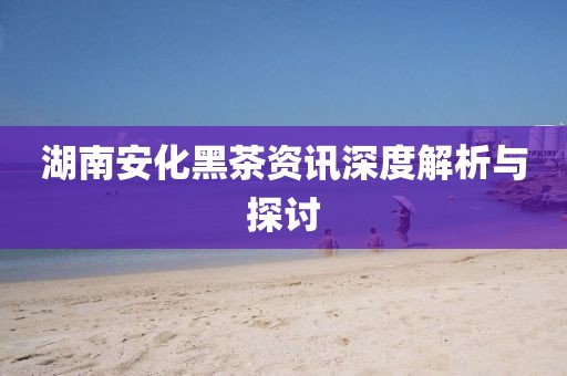 湖南安化黑茶資訊深度解析與探討