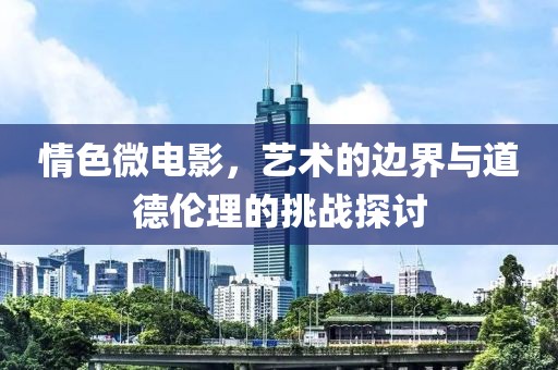 情色微電影，藝術(shù)的邊界與道德倫理的挑戰(zhàn)探討