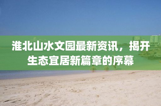淮北山水文園最新資訊，揭開生態(tài)宜居新篇章的序幕