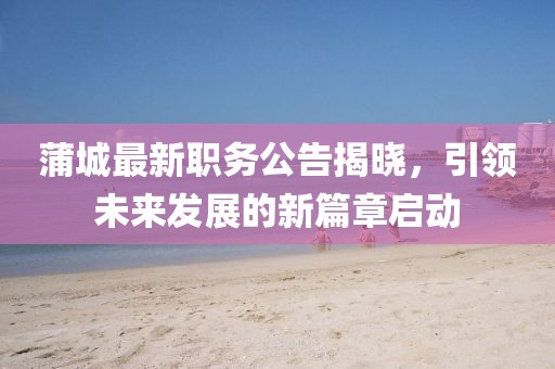 蒲城最新職務(wù)公告揭曉，引領(lǐng)未來發(fā)展的新篇章啟動(dòng)