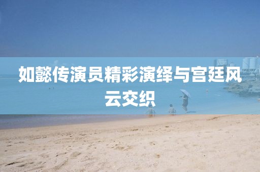 如懿傳演員精彩演繹與宮廷風(fēng)云交織