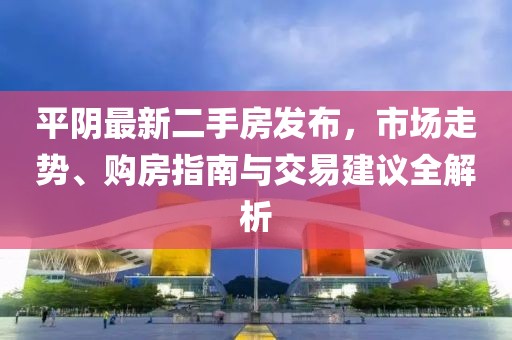 平陰最新二手房發(fā)布，市場(chǎng)走勢(shì)、購(gòu)房指南與交易建議全解析