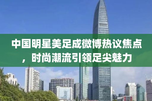 中國明星美足成微博熱議焦點，時尚潮流引領(lǐng)足尖魅力