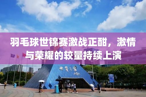 羽毛球世錦賽激戰(zhàn)正酣，激情與榮耀的較量持續(xù)上演