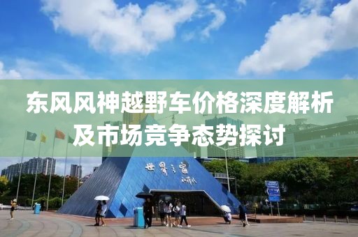 東風(fēng)風(fēng)神越野車價(jià)格深度解析及市場(chǎng)競(jìng)爭(zhēng)態(tài)勢(shì)探討
