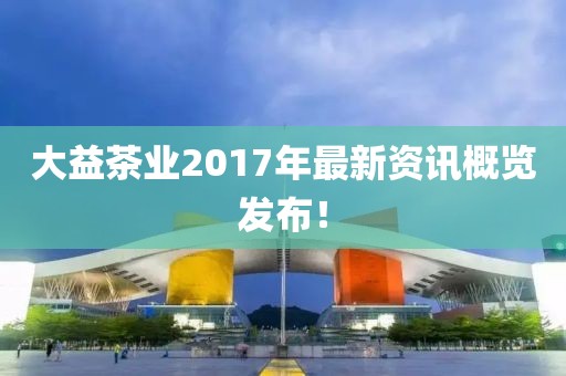 大益茶業(yè)2017年最新資訊概覽發(fā)布！