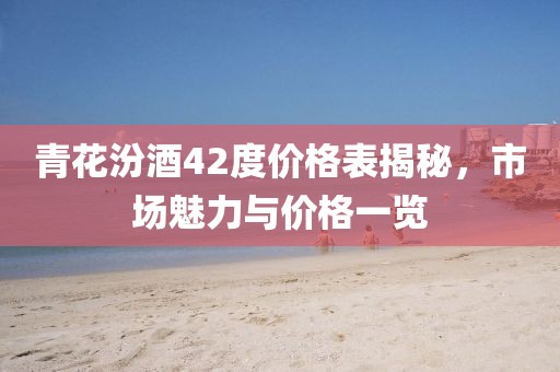 青花汾酒42度價(jià)格表揭秘，市場(chǎng)魅力與價(jià)格一覽