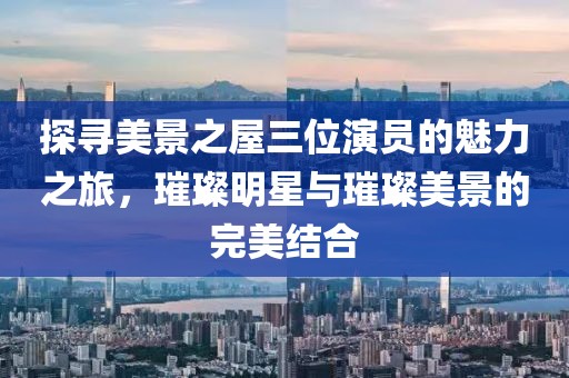 探尋美景之屋三位演員的魅力之旅，璀璨明星與璀璨美景的完美結(jié)合