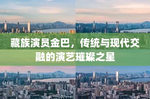 藏族演員金巴，傳統(tǒng)與現(xiàn)代交融的演藝璀璨之星