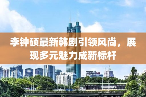 李鐘碩最新韓劇引領(lǐng)風(fēng)尚，展現(xiàn)多元魅力成新標(biāo)桿