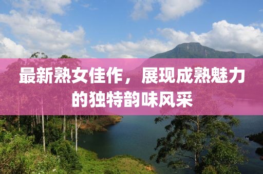 最新熟女佳作，展現(xiàn)成熟魅力的獨(dú)特韻味風(fēng)采